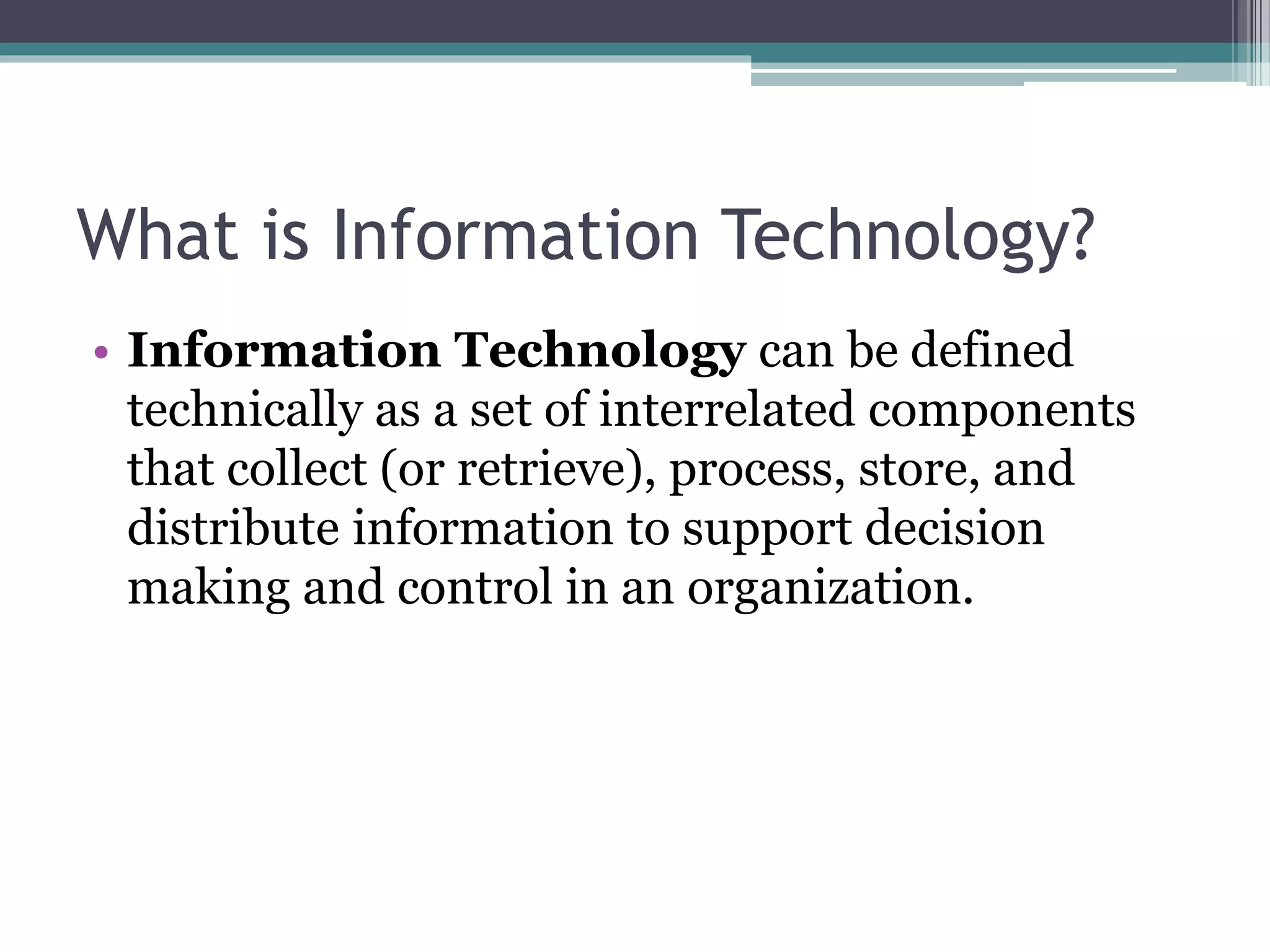 What is Information Technology?
• Information Technology can be defined
technically as a set of interrelated components
that collect (or retrieve), process, store, and
distribute information to support decision
making and control in an organization.
 