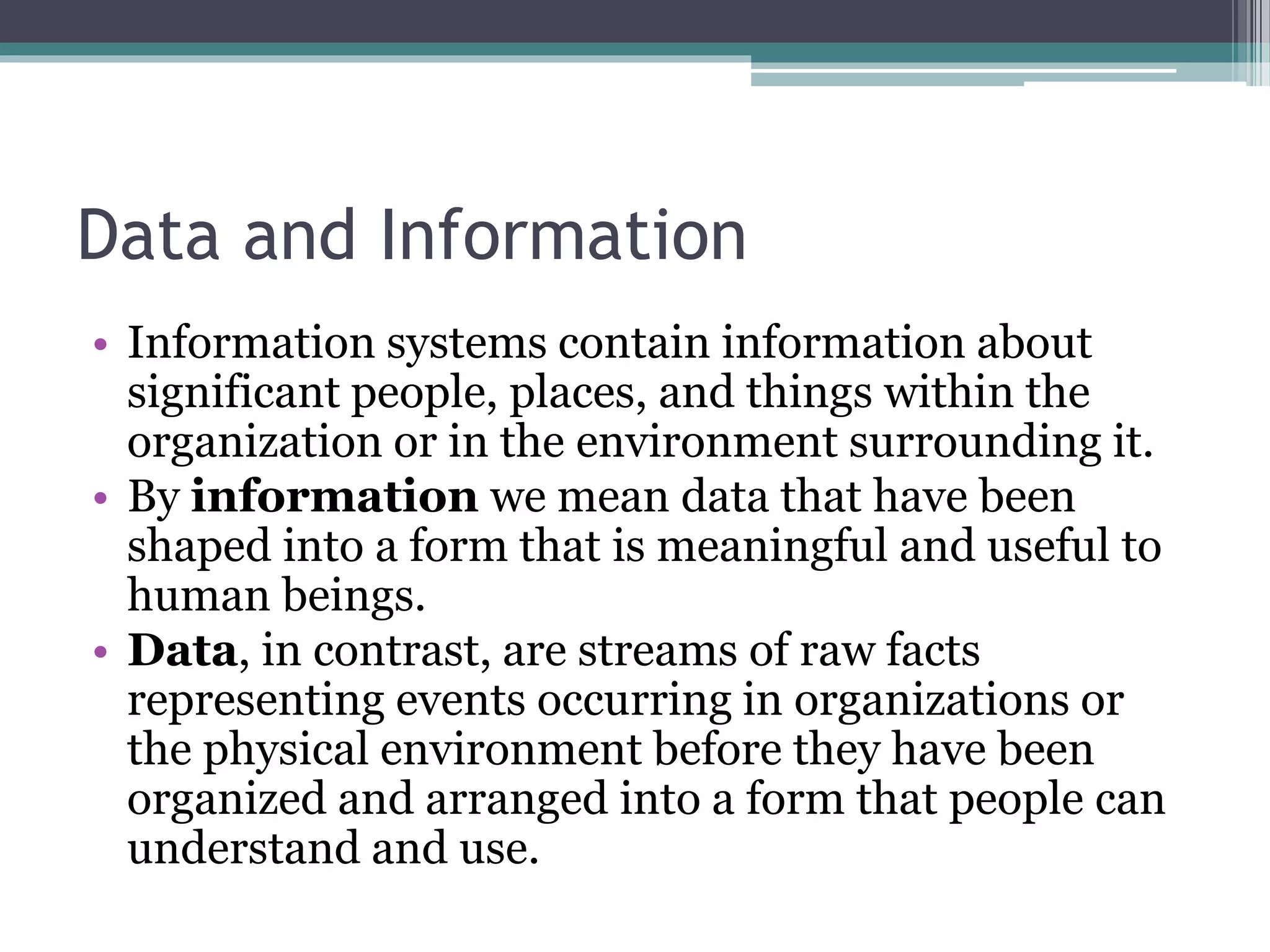 Data and Information
• Information systems contain information about
significant people, places, and things within the
organization or in the environment surrounding it.
• By information we mean data that have been
shaped into a form that is meaningful and useful to
human beings.
• Data, in contrast, are streams of raw facts
representing events occurring in organizations or
the physical environment before they have been
organized and arranged into a form that people can
understand and use.
 