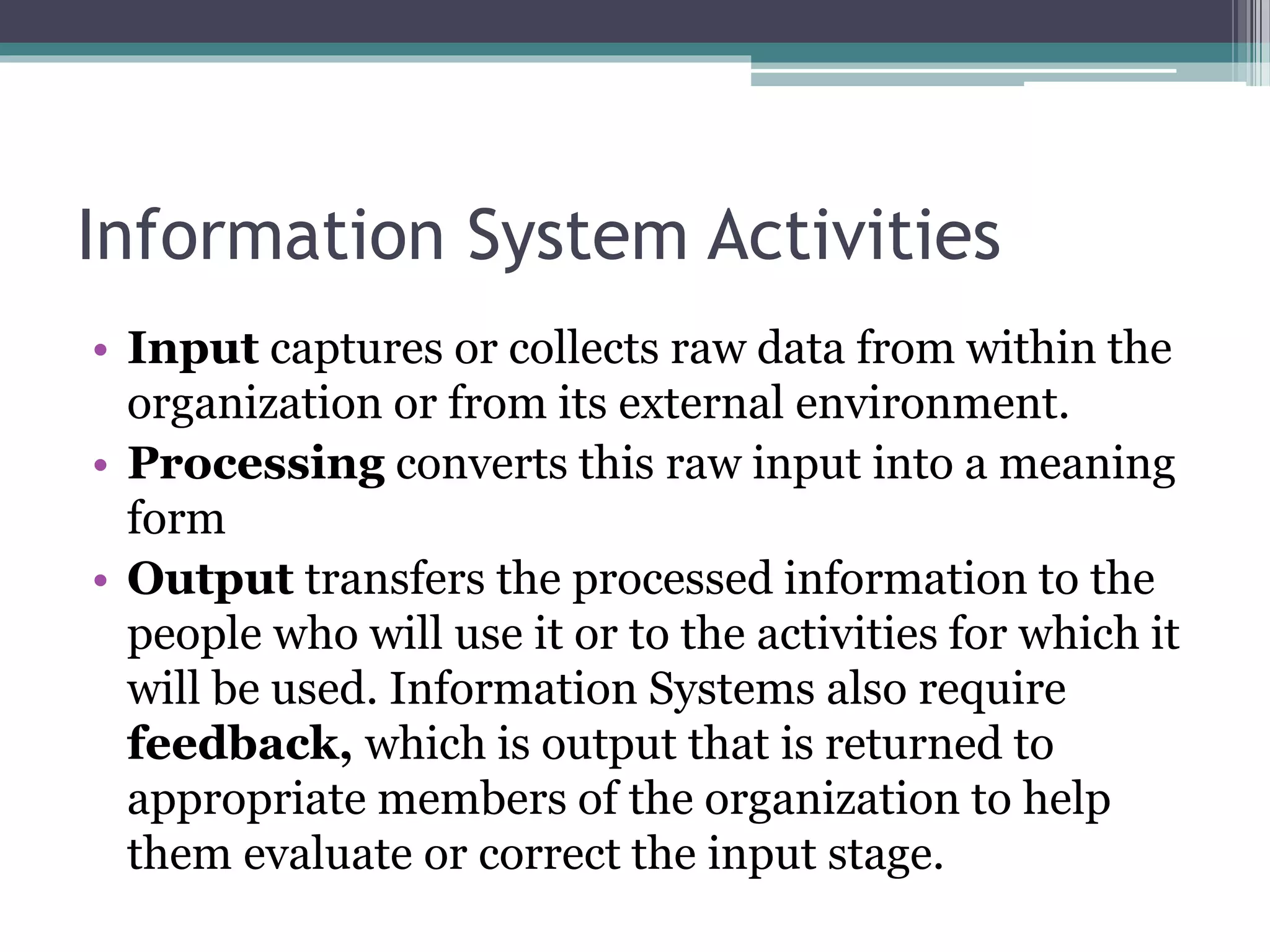 Information System Activities
• Input captures or collects raw data from within the
organization or from its external environment.
• Processing converts this raw input into a meaning
form
• Output transfers the processed information to the
people who will use it or to the activities for which it
will be used. Information Systems also require
feedback, which is output that is returned to
appropriate members of the organization to help
them evaluate or correct the input stage.
 