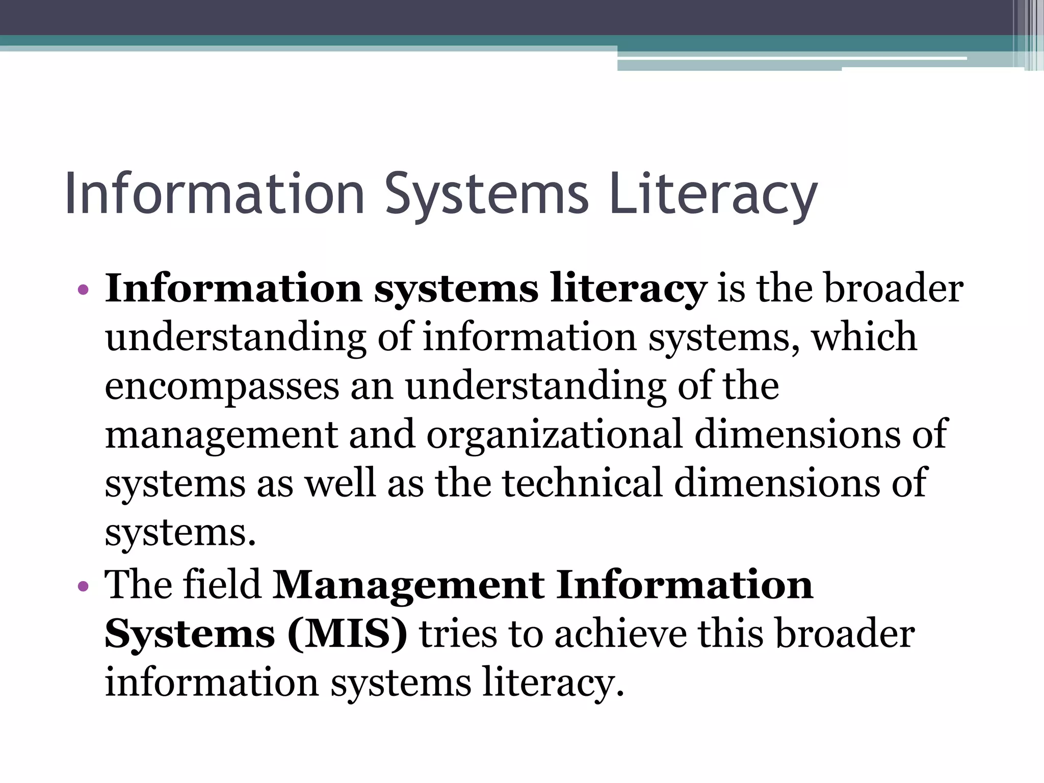 Information Systems Literacy
• Information systems literacy is the broader
understanding of information systems, which
encompasses an understanding of the
management and organizational dimensions of
systems as well as the technical dimensions of
systems.
• The field Management Information
Systems (MIS) tries to achieve this broader
information systems literacy.
 