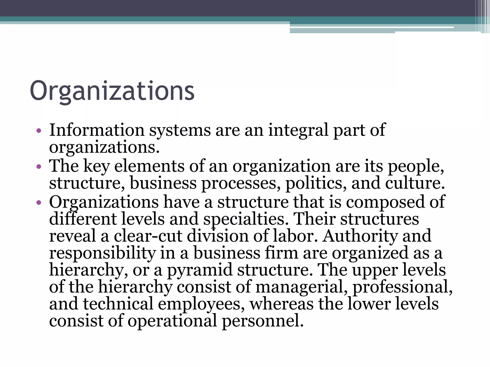 Organizations
• Information systems are an integral part of
organizations.
• The key elements of an organization are its people,
structure, business processes, politics, and culture.
• Organizations have a structure that is composed of
different levels and specialties. Their structures
reveal a clear-cut division of labor. Authority and
responsibility in a business firm are organized as a
hierarchy, or a pyramid structure. The upper levels
of the hierarchy consist of managerial, professional,
and technical employees, whereas the lower levels
consist of operational personnel.
 