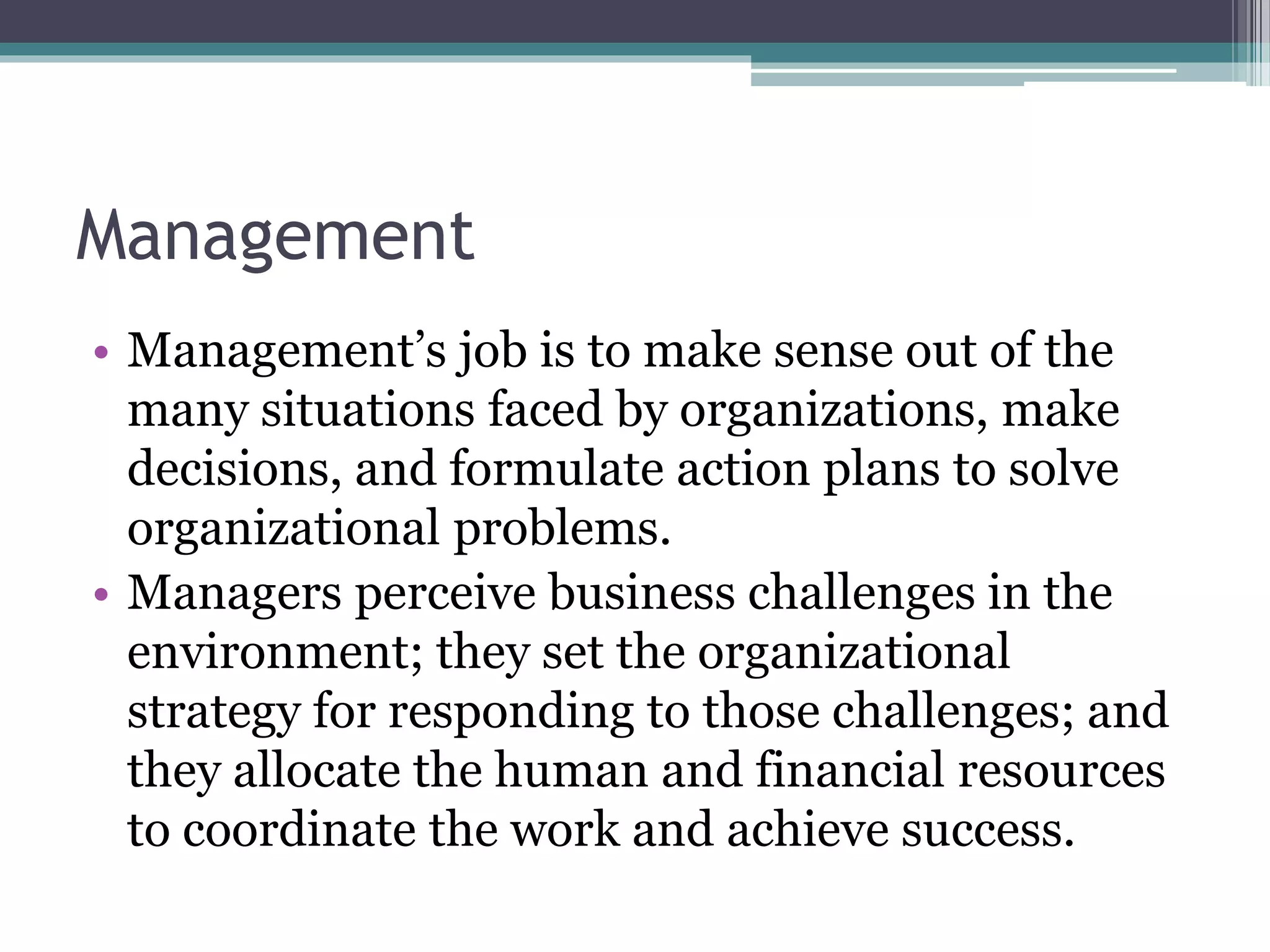Management
• Management’s job is to make sense out of the
many situations faced by organizations, make
decisions, and formulate action plans to solve
organizational problems.
• Managers perceive business challenges in the
environment; they set the organizational
strategy for responding to those challenges; and
they allocate the human and financial resources
to coordinate the work and achieve success.
 