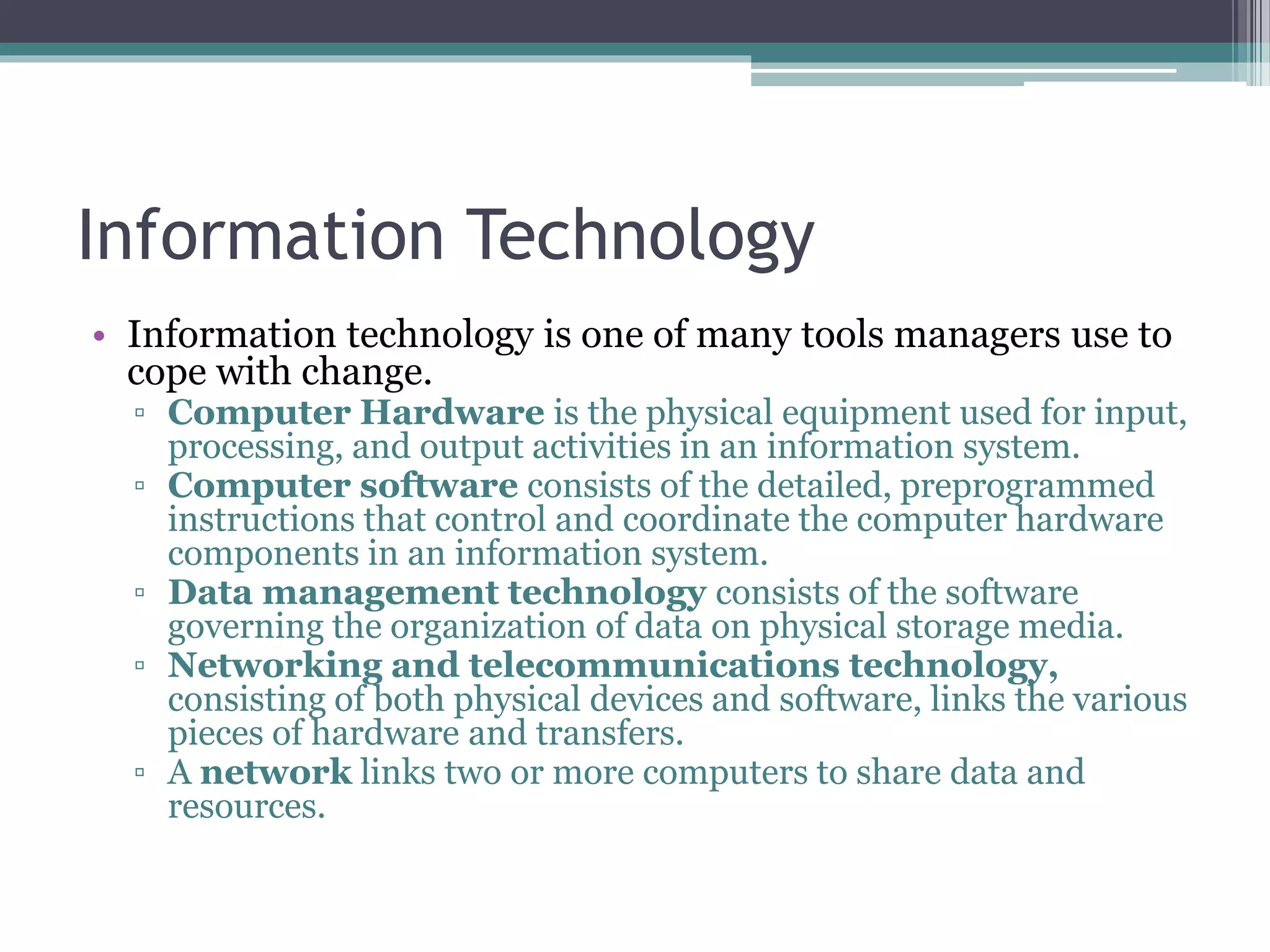 Information Technology
• Information technology is one of many tools managers use to
cope with change.
▫ Computer Hardware is the physical equipment used for input,
processing, and output activities in an information system.
▫ Computer software consists of the detailed, preprogrammed
instructions that control and coordinate the computer hardware
components in an information system.
▫ Data management technology consists of the software
governing the organization of data on physical storage media.
▫ Networking and telecommunications technology,
consisting of both physical devices and software, links the various
pieces of hardware and transfers.
▫ A network links two or more computers to share data and
resources.
 