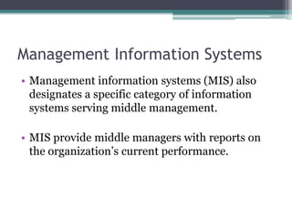 Management Information Systems
• Management information systems (MIS) also
designates a specific category of information
systems serving middle management.
• MIS provide middle managers with reports on
the organization’s current performance.
 