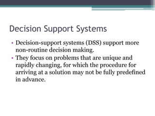 Decision Support Systems
• Decision-support systems (DSS) support more
non-routine decision making.
• They focus on problems that are unique and
rapidly changing, for which the procedure for
arriving at a solution may not be fully predefined
in advance.
 