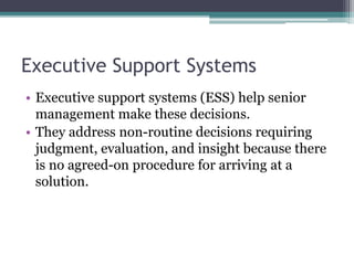 Executive Support Systems
• Executive support systems (ESS) help senior
management make these decisions.
• They address non-routine decisions requiring
judgment, evaluation, and insight because there
is no agreed-on procedure for arriving at a
solution.
 