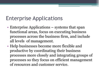 Enterprise Applications
• Enterprise Applications – systems that span
functional areas, focus on executing business
processes across the business firm, and include
all levels of management.
• Help businesses become more flexible and
productive by coordinating their business
processes more closely and integrating groups of
processes so they focus on efficient management
of resources and customer service.
 