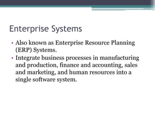 Enterprise Systems
• Also known as Enterprise Resource Planning
(ERP) Systems.
• Integrate business processes in manufacturing
and production, finance and accounting, sales
and marketing, and human resources into a
single software system.
 