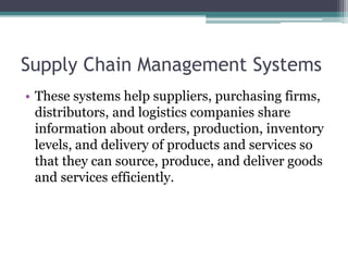 Supply Chain Management Systems
• These systems help suppliers, purchasing firms,
distributors, and logistics companies share
information about orders, production, inventory
levels, and delivery of products and services so
that they can source, produce, and deliver goods
and services efficiently.
 