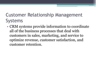 Customer Relationship Management
Systems
• CRM systems provide information to coordinate
all of the business processes that deal with
customers in sales, marketing, and service to
optimize revenue, customer satisfaction, and
customer retention.
 