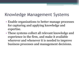 Knowledge Management Systems
• Enable organizations to better manage processes
for capturing and applying knowledge and
expertise.
• These systems collect all relevant knowledge and
experience in the firm, and make it available
wherever and whenever it is needed to improve
business processes and management decisions.
 