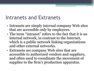 Intranets and Extranets
• Intranets are simply internal company Web sites
that are accessible only by employees.
• The term “intranet” refers to the fact that it is an
internal network, in contrast to the Internet,
which is a public network linking organizations
and other external networks.
• Extranets are company Web sites that are
accessible to authorized vendors and suppliers,
and often used to coordinate the movement of
supplies to the firm’s production apparatus.
 