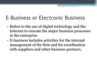 E-Business or Electronic Business
• Refers to the use of digital technology and the
Internet to execute the major business processes
in the enterprise
• E-business includes activities for the internal
management of the firm and for coordination
with suppliers and other business partners.
 