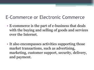 E-Commerce or Electronic Commerce
• E-commerce is the part of e-business that deals
with the buying and selling of goods and services
over the Internet.
• It also encompasses activities supporting those
market transactions, such as advertising,
marketing, customer support, security, delivery,
and payment.
 