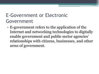 E-Government or Electronic
Government
• E-government refers to the application of the
Internet and networking technologies to digitally
enable government and public sector agencies’
relationships with citizens, businesses, and other
arms of government.
 