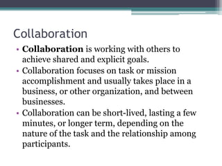 Collaboration
• Collaboration is working with others to
achieve shared and explicit goals.
• Collaboration focuses on task or mission
accomplishment and usually takes place in a
business, or other organization, and between
businesses.
• Collaboration can be short-lived, lasting a few
minutes, or longer term, depending on the
nature of the task and the relationship among
participants.
 