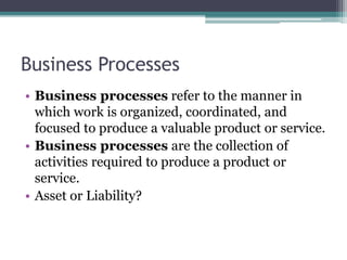 Business Processes
• Business processes refer to the manner in
which work is organized, coordinated, and
focused to produce a valuable product or service.
• Business processes are the collection of
activities required to produce a product or
service.
• Asset or Liability?
 