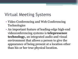 Virtual Meeting Systems
• Video Conferencing and Web Conferencing
Technologies
• An important feature of leading-edge high-end
videoconferencing systems is telepresence
technology, an integrated audio and visual
environment that allows a person to give the
appearance of being present at a location other
than his or her true physical location.
 