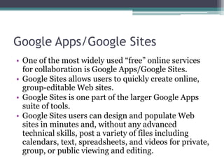 Google Apps/Google Sites
• One of the most widely used “free” online services
for collaboration is Google Apps/Google Sites.
• Google Sites allows users to quickly create online,
group-editable Web sites.
• Google Sites is one part of the larger Google Apps
suite of tools.
• Google Sites users can design and populate Web
sites in minutes and, without any advanced
technical skills, post a variety of files including
calendars, text, spreadsheets, and videos for private,
group, or public viewing and editing.
 
