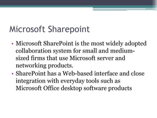 Microsoft Sharepoint
• Microsoft SharePoint is the most widely adopted
collaboration system for small and medium-
sized firms that use Microsoft server and
networking products.
• SharePoint has a Web-based interface and close
integration with everyday tools such as
Microsoft Office desktop software products
 