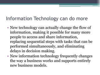 Information Technology can do more
• New technology can actually change the flow of
information, making it possible for many more
people to access and share information,
replacing sequential steps with tasks that can be
performed simultaneously, and eliminating
delays in decision making.
• New information technology frequently changes
the way a business works and supports entirely
new business models.
 