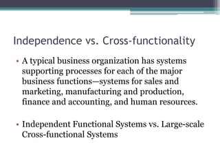 Independence vs. Cross-functionality
• A typical business organization has systems
supporting processes for each of the major
business functions—systems for sales and
marketing, manufacturing and production,
finance and accounting, and human resources.
• Independent Functional Systems vs. Large-scale
Cross-functional Systems
 