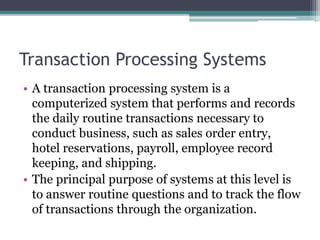 Transaction Processing Systems
• A transaction processing system is a
computerized system that performs and records
the daily routine transactions necessary to
conduct business, such as sales order entry,
hotel reservations, payroll, employee record
keeping, and shipping.
• The principal purpose of systems at this level is
to answer routine questions and to track the flow
of transactions through the organization.
 