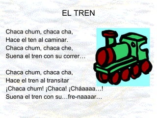 EL TREN Chaca chum, chaca cha, Hace el ten al caminar. Chaca chum, chaca che, Suena el tren con su correr… Chaca chum, chaca cha, Hace el tren al transitar ¡Chaca chum! ¡Chaca! ¡Cháaaaa…! Suena el tren con su…fre-naaaar… 
