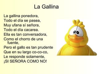 La Gallina  La gallina ponedora,  Todo el día se pasea,  Muy ufana sí señora, Todo el día cacarea. Ella es tan conversadora, Como el chorro de una fuente, Pero el gallo es tan prudente Que en su largo co-co-co, Le responde solamente, ¡SI SEÑORA COMO NO! 