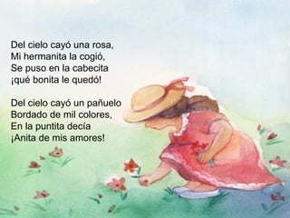 Del cielo cayó una rosa, Mi hermanita la cogió, Se puso en la cabecita ¡qué bonita le quedó! Del cielo cayó un pañuelo Bordado de mil colores, En la puntita decía ¡Anita de mis amores! 