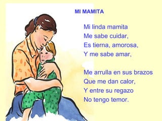 MI MAMITA Mi linda mamita Me sabe cuidar, Es tierna, amorosa, Y me sabe amar, Me arrulla en sus brazos Que me dan calor, Y entre su regazo No tengo temor. 