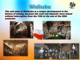 The salt mine in Wieliczka is a unique development in the
history of mining, because the rock salt deposits were mined
without interruption from the 13th to the end of the 20th
centuries
 