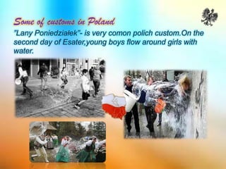 Some of customs in Poland
”Lany Poniedziałek”- is very comon polich custom.On the
second day of Esater,young boys flow around girls with
water.
 