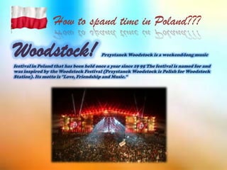 How to spand time in Poland???
Woodstock! Przystanek Woodstock is a weekend-long music
festival in Poland that has been held once a year since 19 95 The festival is named for and
was inspired by the Woodstock Festival (Przystanek Woodstock is Polish for Woodstock
Station). Its motto is "Love, Friendship and Music."
 