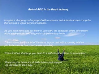Role of RFID in the Retail Industry Imagine a shopping cart equipped with a scanner and a touch-screen computer that acts as a virtual personal shopper.  As you scan items and put them in your cart, the computer offers information about each product and suggests complementary items.   The computer keeps a list of the items in your cart with a running total so you know exactly how much you're spending.   When finished shopping, you head to a self-checkout stand or to a cashier.   Because your items are already totaled and bagged,  All you have to do is pay. 