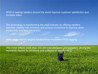 RFID is helping retailers around the world improve customer satisfaction and increase sales.   The technology is transforming the retail industry by offering retailers  real-time visibility into inventory and product movement to improve store productivity and loss prevention.   Many of the world's largest retailers have mandated RFID tagging.  This move affects more than 200,000 manufacturers and suppliers, driving the worldwide market for hardware and software to support RFID.   