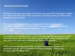 Boosting customer loyalty RFID can be the personal shopper of the future. By using RFID technology, retailers can collect information about their customers' purchasing trends and offer rewards targeted to those interests.   RFID can enable your marketing and customer service teams to identify customers, call up account histories, and provide value-added services to help create a personalized shopping experience.   For example, one clothing retailer in New York is using RFID smart labels to store information about each item in the store, such as fabric content, available sizes and colors, and suggested complementary items or accessories.   RFID readers in the fitting rooms are connected to computer monitors so customers can view all the information and make decisions—without ever having to leave the fitting room.   