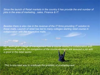 Besides there is also rise in the revenue of the IT firms providing IT solution to these malls. Launch of retail has led to many colleges starting retail course in collaboration with the respective malls. Eg : wellingkar college of management has a course started in collaboration with pantaloons retail ltd. On completion of the course students are assured a job with a good in the retail sector.  This is one best way to eradicate the problem of unemployment   Since the launch of Retail markets in the country it has provide the end number of jobs in the area of marketing , sales, Finance & IT. 