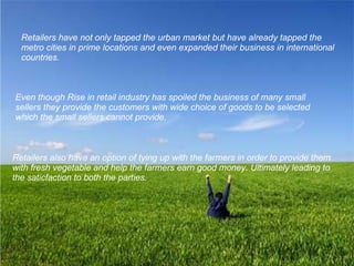 Retailers have not only tapped the urban market but have already tapped the metro cities in prime locations and even expanded their business in international countries.   Even though Rise in retail industry has spoiled the business of many small sellers they provide the customers with wide choice of goods to be selected which the small sellers cannot provide.  Retailers also have an option of tying up with the farmers in order to provide them with fresh vegetable and help the farmers earn good money. Ultimately leading to the saticfaction to both the parties. 