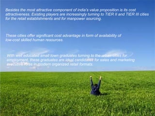 Besides the most attractive component of india’s value proposition is its cost attractiveness. Existing players are increasingly turning to TIER II and TIER III cities for the retail establishments and for manpower sourcing. These cities offer significant cost advantage in form of availability of  low-cost skilled human resources.   With well educated small town graduates turning to the urban cities for employment, these graduates are ideal candidates for sales and marketing executive roles in modern organized retail formats. 