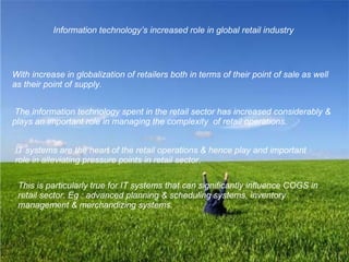 Information technology’s increased role in global retail industry With increase in globalization of retailers both in terms of their point of sale as well as their point of supply. The information technology spent in the retail sector has increased considerably & plays an important role in managing the complexity  of retail operations. IT systems are the heart of the retail operations & hence play and important role in alleviating pressure points in retail sector.   This is particularly true for IT systems that can significantly influence COGS in retail sector. Eg : advanced planning & scheduling systems, inventory management & merchandizing systems.   
