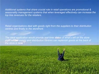 Additional systems that share crucial role in retail operations are promotional & seasonality management systems that when leveraged effectively can increase the top line revenues for the retailers. Retail organisations deal with goods right from the suppliers to their distribution centres and finally to the storefront.   The ideal application would provide real-time status of what’s left on the store shelf so that supply and distribution centres can replenish goods at the back of the store in time.”   