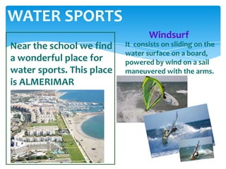 WATER SPORTS
Near the school we find
a wonderful place for
water sports. This place
is ALMERIMAR
It consists on sliding on the
water surface on a board,
powered by wind on a sail
maneuvered with the arms.
Windsurf
 