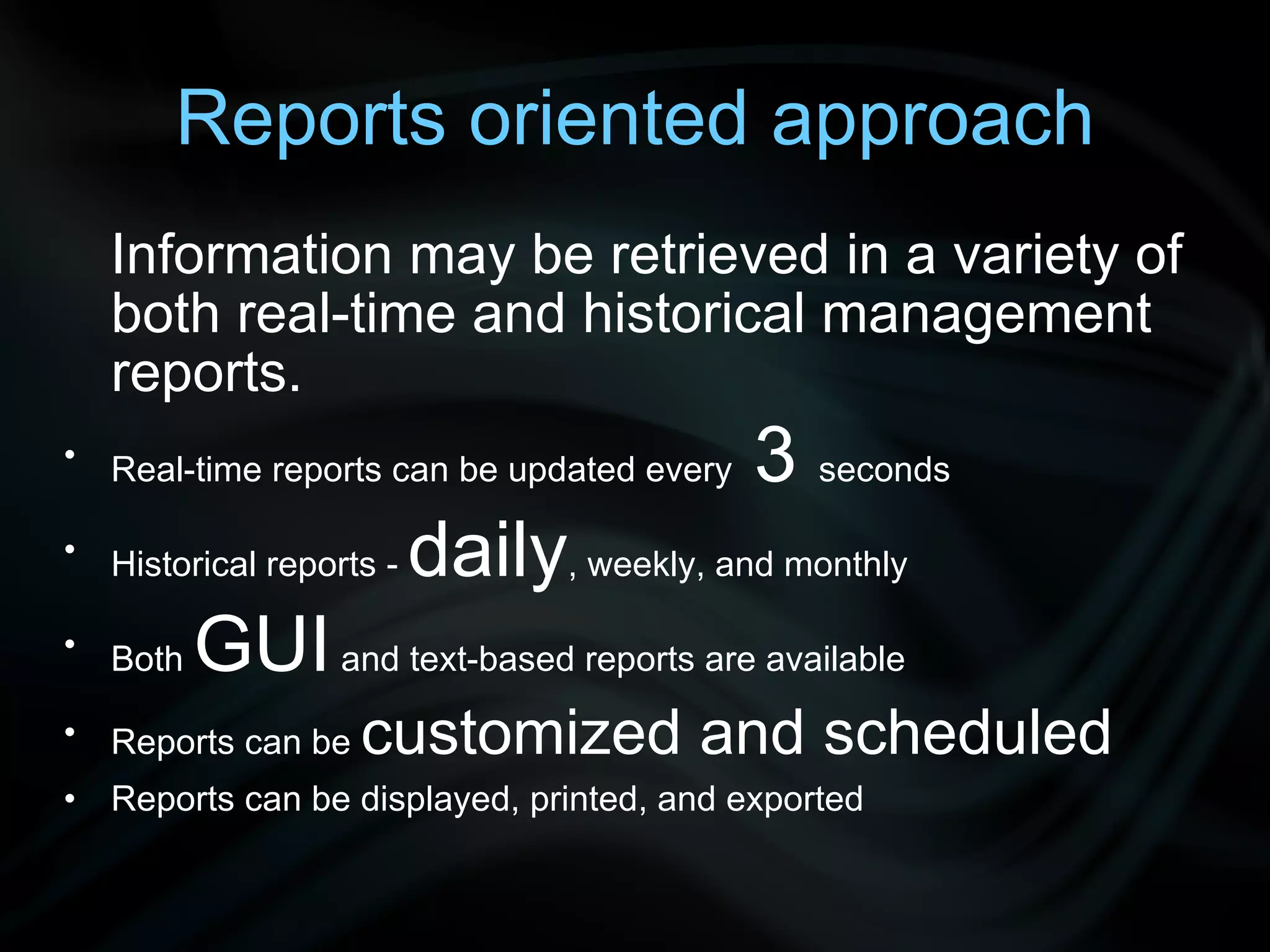 Reports oriented approach Information may be retrieved in a variety of both real-time and historical management reports. Real-time reports can be updated every 3 seconds Historical reports - daily , weekly, and monthly Both GUI and text-based reports are available Reports can be customized and scheduled Reports can be displayed, printed, and exported