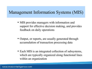 Management Information Systems (MIS) MIS provides managers with information and support for effective decision making, and provides feedback on daily operations Output, or reports, are usually generated through accumulation of transaction processing data Each MIS is an integrated collection of subsystems, which are typically organized along functional lines within an organization 