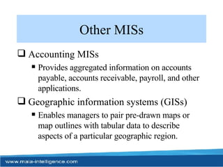 Other MISs Accounting MISs Provides aggregated information on accounts payable, accounts receivable, payroll, and other applications. Geographic information systems (GISs) Enables managers to pair pre-drawn maps or map outlines with tabular data to describe aspects of a particular geographic region. 