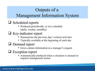 Outputs of a  Management Information System Scheduled reports Produced periodically, or on a schedule  (daily, weekly, monthly) Key-indicator report Summarizes the previous day’s critical activities Typically available at the beginning of each day Demand report Gives certain information at a manager’s request Exception report Automatically produced when a situation is unusual or requires management action 