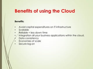 Benefits of using the Cloud
Benefits:
• Avoid capital expenditures on IT infrastructure
• Scalable
• Reliable = less down time
• Integration all your business applications within the cloud.
• Data consistency
• Economies of scale
• Secure log-on
 