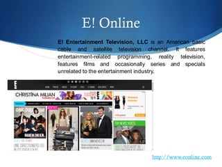E! Online
E! Entertainment Television, LLC is an American basic
cable and satellite television channel. It features
entertainment-related programming, reality television,
features films and occasionally series and specials
unrelated to the entertainment industry.
http://www.eonline.com
 