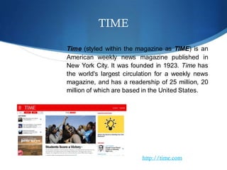TIME
Time (styled within the magazine as TIME) is an
American weekly news magazine published in
New York City. It was founded in 1923. Time has
the world's largest circulation for a weekly news
magazine, and has a readership of 25 million, 20
million of which are based in the United States.
http://time.com
 